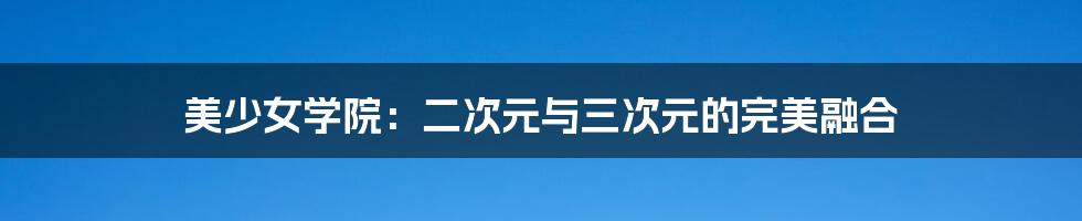 美少女学院：二次元与三次元的完美融合