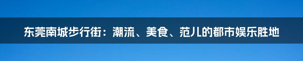 东莞南城步行街：潮流、美食、范儿的都市娱乐胜地