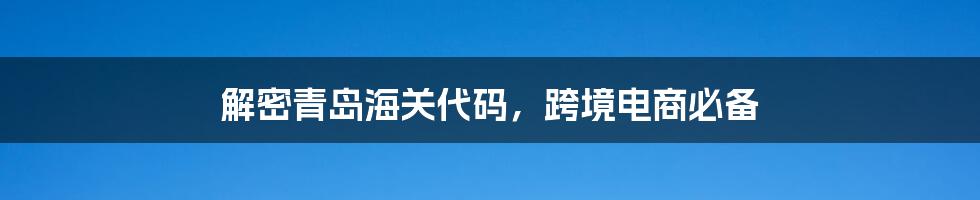 解密青岛海关代码，跨境电商必备