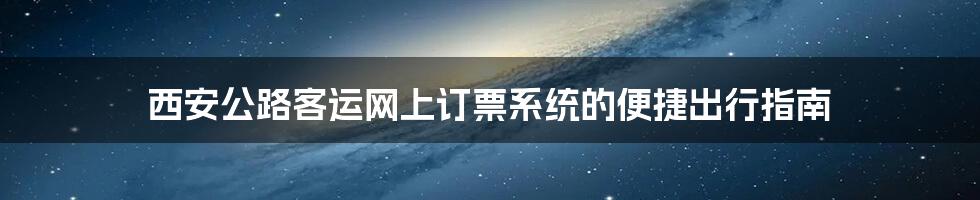 西安公路客运网上订票系统的便捷出行指南