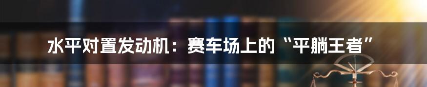 水平对置发动机：赛车场上的“平躺王者”