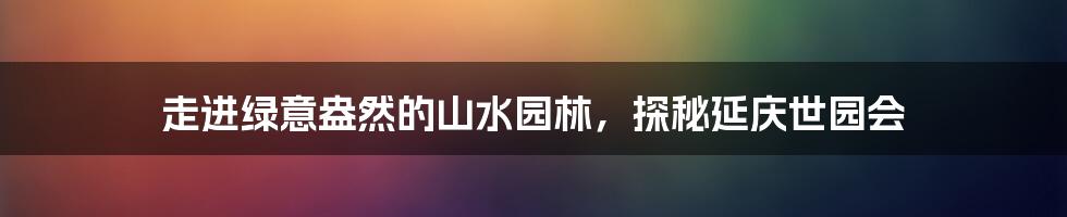 走进绿意盎然的山水园林，探秘延庆世园会