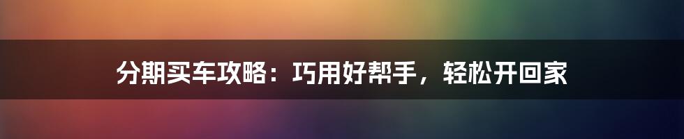 分期买车攻略：巧用好帮手，轻松开回家