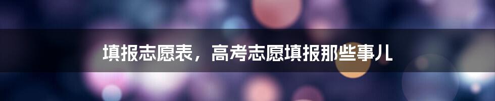 填报志愿表，高考志愿填报那些事儿