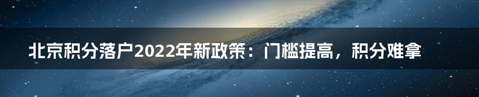 北京积分落户2022年新政策：门槛提高，积分难拿