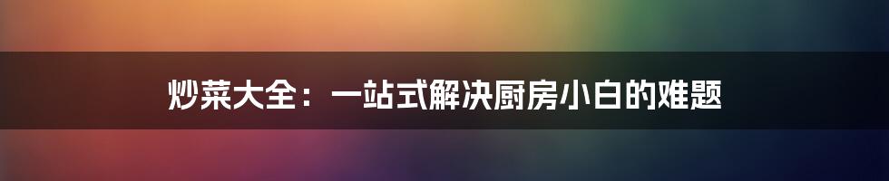 炒菜大全：一站式解决厨房小白的难题