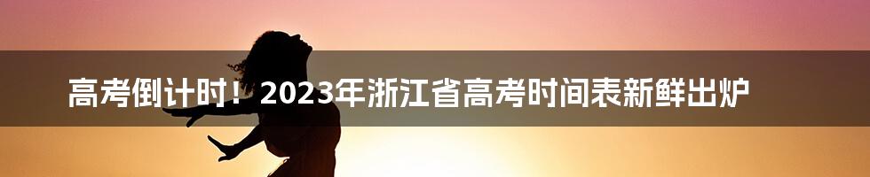 高考倒计时！2023年浙江省高考时间表新鲜出炉