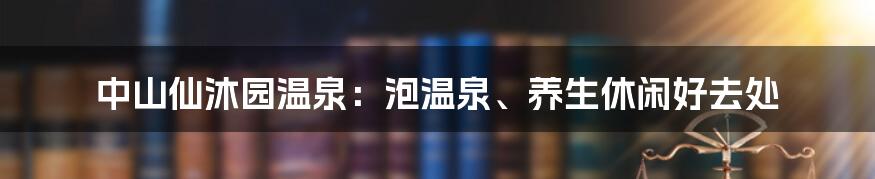 中山仙沐园温泉：泡温泉、养生休闲好去处