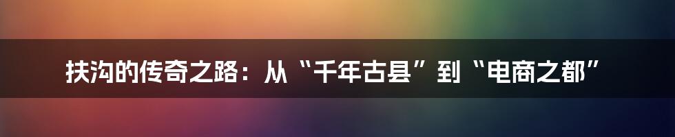 扶沟的传奇之路：从“千年古县”到“电商之都”