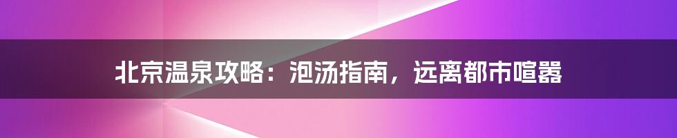 北京温泉攻略：泡汤指南，远离都市喧嚣