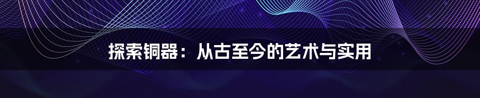 探索铜器：从古至今的艺术与实用