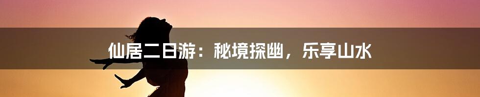 仙居二日游：秘境探幽，乐享山水