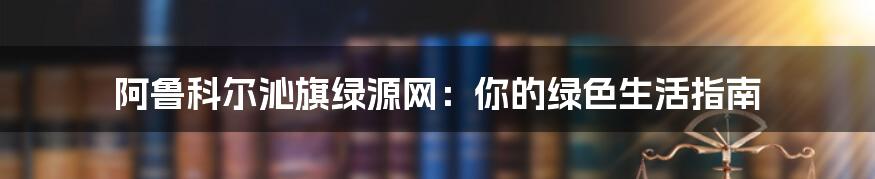 阿鲁科尔沁旗绿源网：你的绿色生活指南