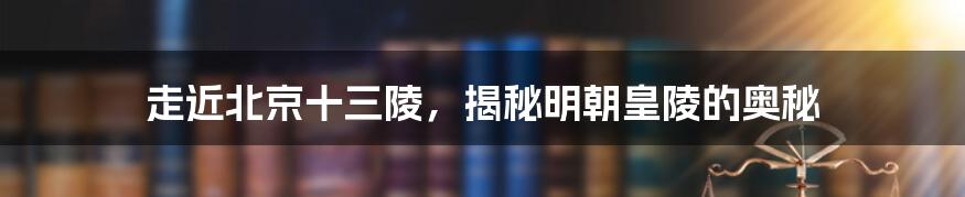 走近北京十三陵，揭秘明朝皇陵的奥秘