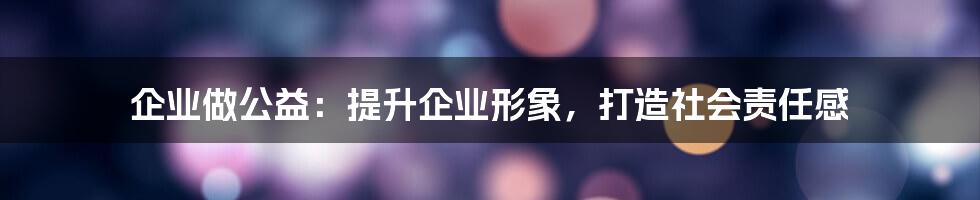 企业做公益：提升企业形象，打造社会责任感