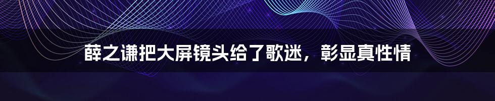 薛之谦把大屏镜头给了歌迷，彰显真性情