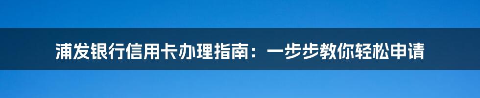 浦发银行信用卡办理指南：一步步教你轻松申请