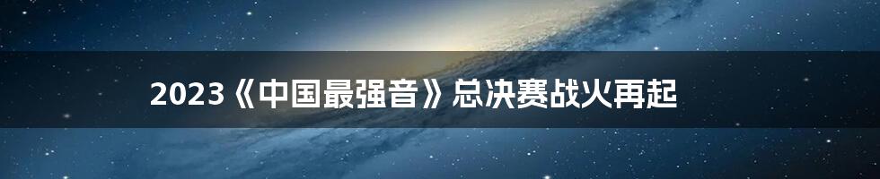 2023《中国最强音》总决赛战火再起