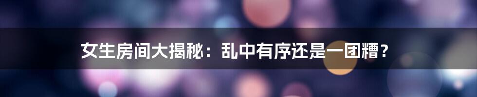 女生房间大揭秘：乱中有序还是一团糟？