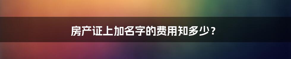 房产证上加名字的费用知多少？