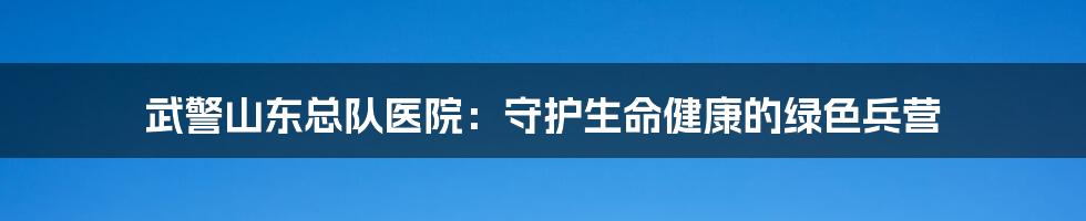 武警山东总队医院：守护生命健康的绿色兵营