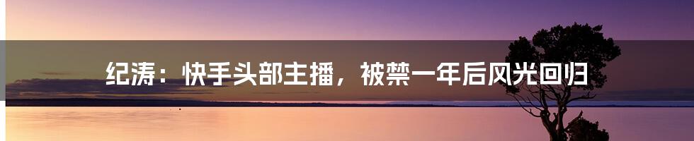 纪涛：快手头部主播，被禁一年后风光回归