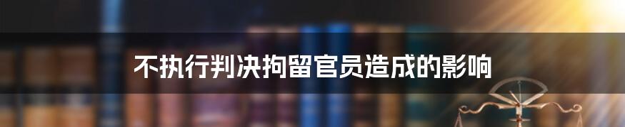 不执行判决拘留官员造成的影响