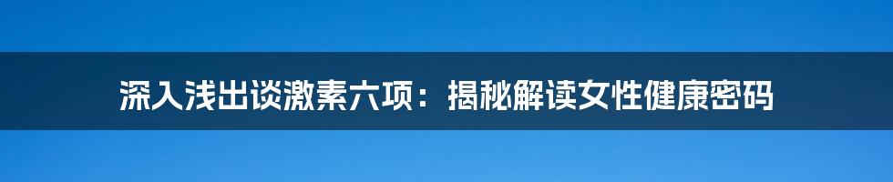 深入浅出谈激素六项：揭秘解读女性健康密码