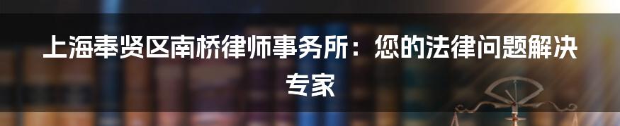 上海奉贤区南桥律师事务所：您的法律问题解决专家