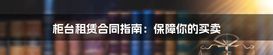 柜台租赁合同指南：保障你的买卖