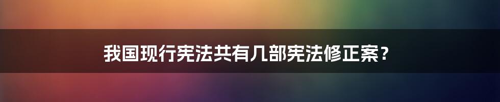 我国现行宪法共有几部宪法修正案？