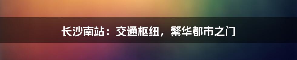 长沙南站：交通枢纽，繁华都市之门