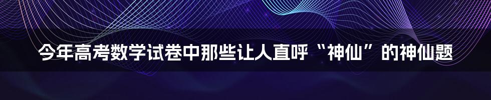 今年高考数学试卷中那些让人直呼“神仙”的神仙题