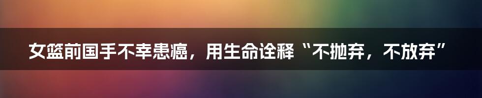 女篮前国手不幸患癌，用生命诠释“不抛弃，不放弃”