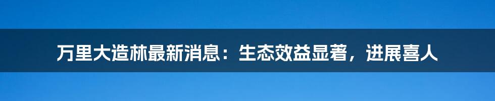 万里大造林最新消息：生态效益显著，进展喜人