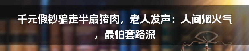 千元假钞骗走半扇猪肉，老人发声：人间烟火气，最怕套路深