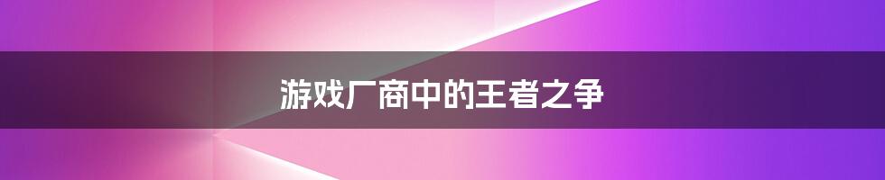 游戏厂商中的王者之争