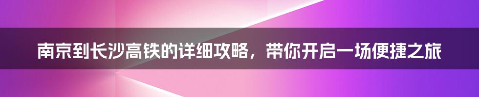 南京到长沙高铁的详细攻略，带你开启一场便捷之旅