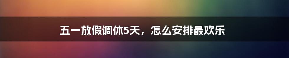 五一放假调休5天，怎么安排最欢乐