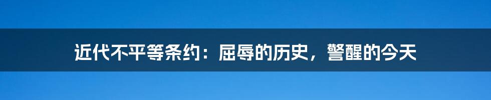 近代不平等条约：屈辱的历史，警醒的今天