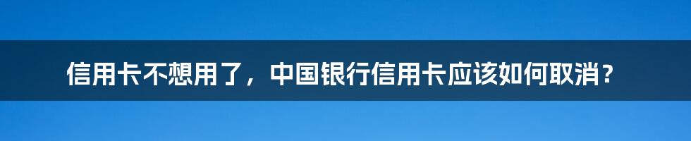 信用卡不想用了，中国银行信用卡应该如何取消？