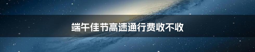 端午佳节高速通行费收不收