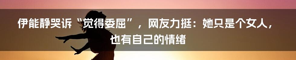 伊能静哭诉“觉得委屈”，网友力挺：她只是个女人，也有自己的情绪