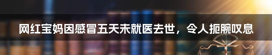 网红宝妈因感冒五天未就医去世，令人扼腕叹息