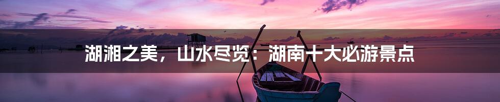 湖湘之美，山水尽览：湖南十大必游景点