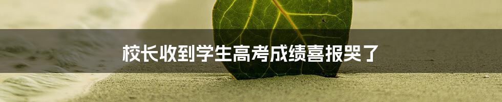 校长收到学生高考成绩喜报哭了