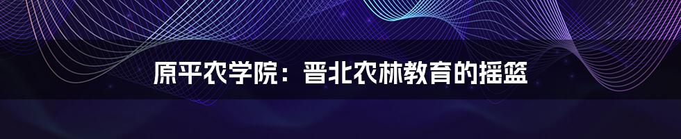 原平农学院：晋北农林教育的摇篮