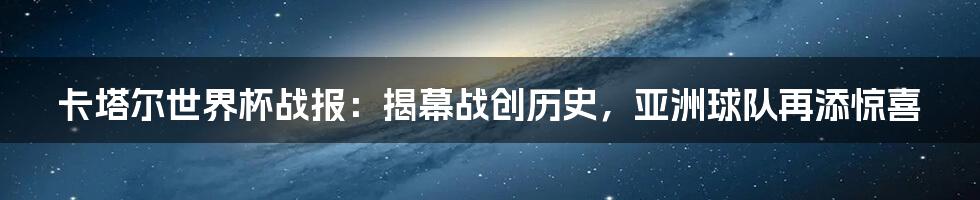 卡塔尔世界杯战报：揭幕战创历史，亚洲球队再添惊喜