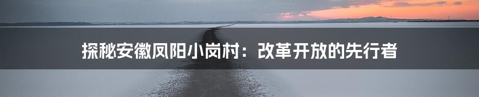 探秘安徽凤阳小岗村：改革开放的先行者