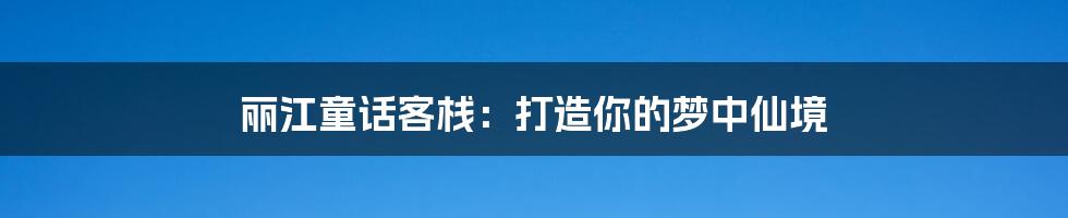 丽江童话客栈：打造你的梦中仙境